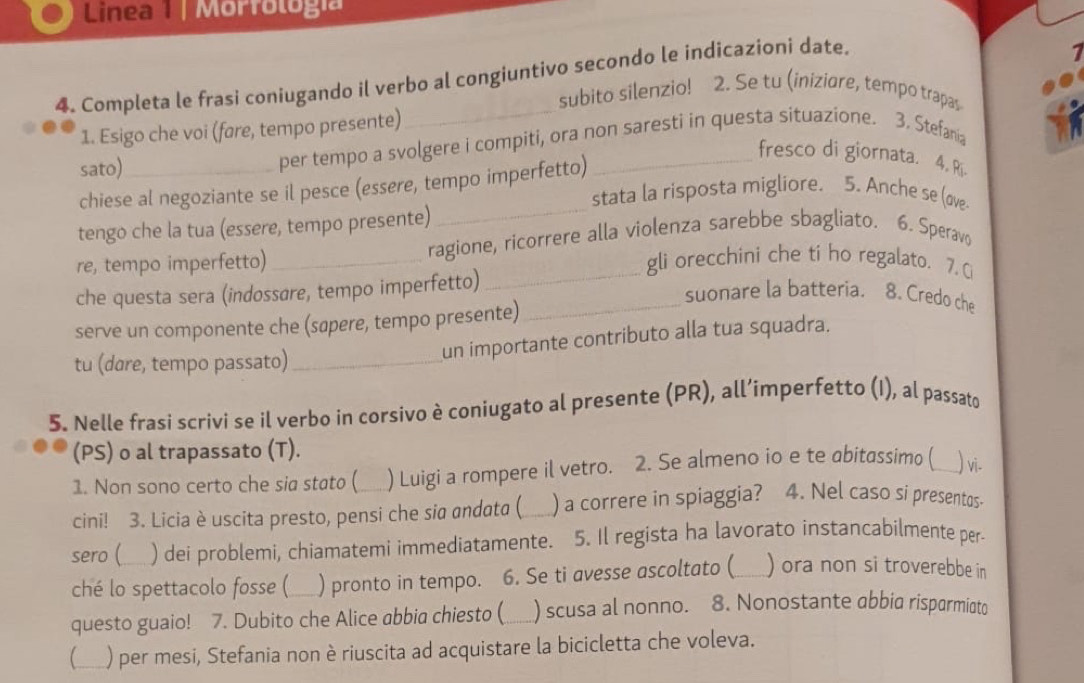 Linea 1 | Morfología
_
4. Completa le frasi coniugando il verbo al congiuntivo secondo le indicazioni date.
1
subito silenzio! 2. Se tu (iniziøre, tempo trapas
1. Esigo che voi (fare, tempo presente)
sato)_
per tempo a svolgere i compiti, ora non saresti in questa situazione. 3. Stefania
fresco di giornata. 4. Ri.
chiese al negoziante se il pesce (essere, tempo imperfetto)
stata la risposta migliore. 5. Anche se (ave
tengo che la tua (essere, tempo presente)
_
re, tempo imperfetto) _ragione, ricorrere alla violenza sarebbe sbagliato. 6. Speravo
gli orecchini che ti ho regalato. 7. Ci
che questa sera (indossare, tempo imperfetto)
_
_suonare la batteria. 8. Credo che
serve un componente che (sapere, tempo presente)
tu (dare, tempo passato)_
un importante contributo alla tua squadra.
5. Nelle frasi scrivi se il verbo in corsivo è coniugato al presente (PR), all’imperfetto (I), al passato
(PS) o al trapassato (T).
1. Non sono certo che sia stato (_ ) Luigi a rompere il vetro. 2. Se almeno io e te abitassimo (__ ) vi.
cini! 3. Licia è uscita presto, pensi che sia andata ( ) a correre in spiaggia? 4. Nel caso si presentas-
sero ( ) dei problemi, chiamatemi immediatamente. 5. Il regista ha lavorato instancabilmente per
ché lo spettacolo fosse ( _) pronto in tempo. 6. Se ti avesse ascoltato ( ) ora non si troverebbe in
questo guaio! 7. Dubito che Alice abbia chiesto (_ ) scusa al nonno. 8. Nonostante abbia risparmiato
__ ) per mesi, Stefania non è riuscita ad acquistare la bicicletta che voleva.