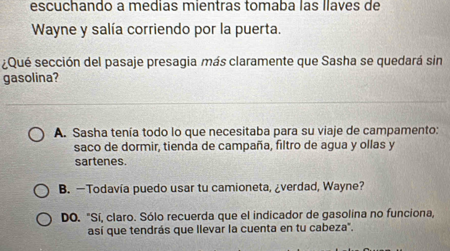 escuchando a medias mientras tomaba las llaves de
Wayne y salía corriendo por la puerta.
¿Qué sección del pasaje presagia más claramente que Sasha se quedará sin
gasolina?
A. Sasha tenía todo lo que necesitaba para su viaje de campamento:
saco de dormir, tienda de campaña, filtro de agua y ollas y
sartenes.
B. —Todavía puedo usar tu camioneta, ¿verdad, Wayne?
DO. "Sí, claro. Sólo recuerda que el indicador de gasolina no funciona,
así que tendrás que llevar la cuenta en tu cabeza".