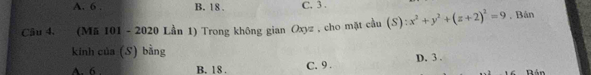 A. 6. B. 18. C. 3.
Câu 4. * (Mã 101 - 2020 Lần 1) Trong không gian Oxyz , cho mặt cầu (S) ):x^2+y^2+(z+2)^2=9. Bán
kính của (S) bằng
A. 6. B. 18. C. 9. D. 3.
Rán