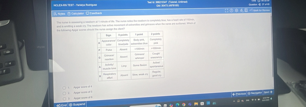 NCLEX-RN TEST - Yarletys Rodriguez Test Id: 368210347 (Tutored, Untimed) Qld: 30473 (4976100) Question 37 of 85 
Notes Calculator □ Feedback Mark for Revie= 
The nurse is assessing a newborn at 1 minute of life. The nurse notes the newborn is completely blue, has a heart rate of 110/min, 
and is emitting a weak cry. The newborn has active movement of extremities and grimaces when the nares are suctioned. Which of 
the following Apgar scores shou 
1. Apgar score of 4
2. Apgar score of 5
Next→ 
3. Apgar score of 6
End @Suspend ← Previous @ Navigator