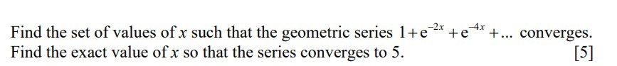 Find the set of values of x such that the geometric series 1+e^(-2x)+e^(-4x)+... converges. 
Find the exact value of x so that the series converges to 5. [5]