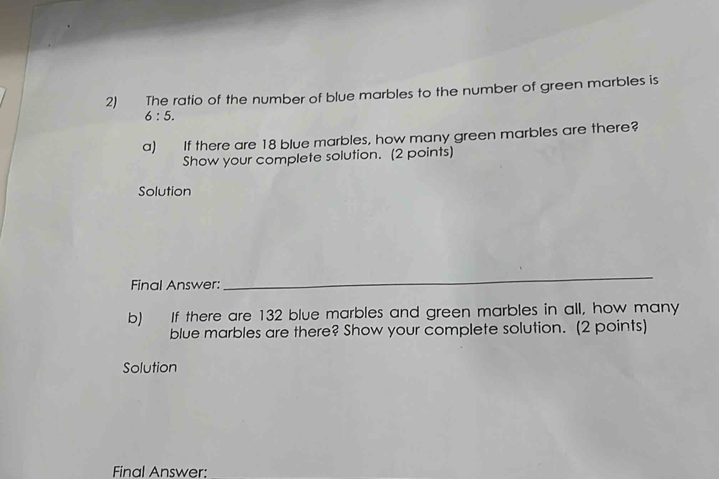 The ratio of the number of blue marbles to the number of green marbles is
6:5. 
a) If there are 18 blue marbles, how many green marbles are there? 
Show your complete solution. (2 points) 
Solution 
Final Answer: 
_ 
b) If there are 132 blue marbles and green marbles in all, how many 
blue marbles are there? Show your complete solution. (2 points) 
Solution 
Final Answer: