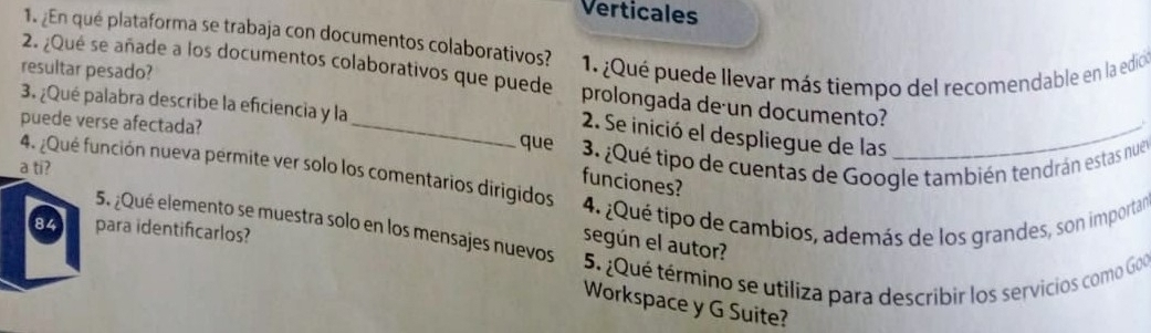 Verticales 
1. ¿En qué plataforma se trabaja con documentos colaborativos? 
resultar pesado? 1. ¿Qué puede llevar más tiempo del recomendable en la edioo 
2. ¿Qué se añade a los documentos colaborativos que puede prolongada de un documento? 
3. ¿Qué palabra describe la eficiencia y la 
puede verse afectada? _que 
2. Se inició el despliegue de las_ 
a ti? 4. ¿Qué función nueva permite ver solo los comentarios dirigidos 3. ¿Qué tipo de cuentas de Google también tendrán estas nue 
funciones? 
4. ¿Qué tipo de cambios, además de los grandes, son importar 
84 para identificarlos? 
5. ¿Qué elemento se muestra solo en los mensajes nuevos 5. ¿Qué término se utiliza para describir los servicios como Goo 
según el autor? 
Workspace y G Suite?