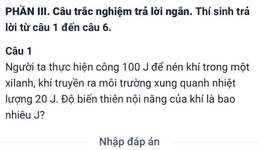 PHÄN III. Câu trắc nghiệm trả lời ngắn. Thí sinh trả 
lời từ câu 1 đến câu 6. 
Câu 1 
Người ta thực hiện công 100 J để nén khí trong một 
xilanh, khí truyền ra môi trường xung quanh nhiệt 
lượng 20 J. Độ biến thiên nội năng của khí là bao 
nhiêu J? 
Nhập đáp án_