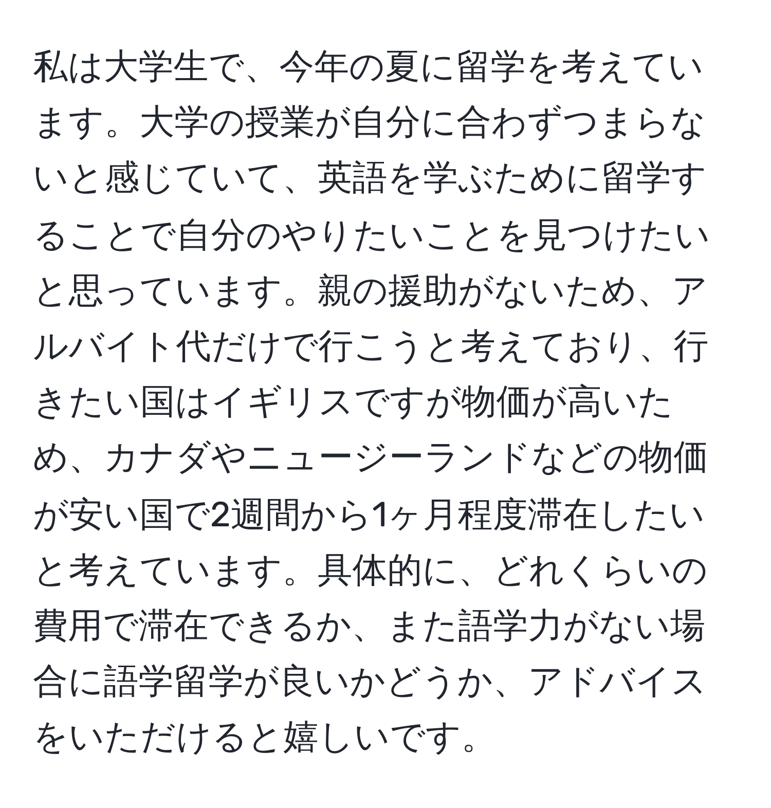 私は大学生で、今年の夏に留学を考えています。大学の授業が自分に合わずつまらないと感じていて、英語を学ぶために留学することで自分のやりたいことを見つけたいと思っています。親の援助がないため、アルバイト代だけで行こうと考えており、行きたい国はイギリスですが物価が高いため、カナダやニュージーランドなどの物価が安い国で2週間から1ヶ月程度滞在したいと考えています。具体的に、どれくらいの費用で滞在できるか、また語学力がない場合に語学留学が良いかどうか、アドバイスをいただけると嬉しいです。