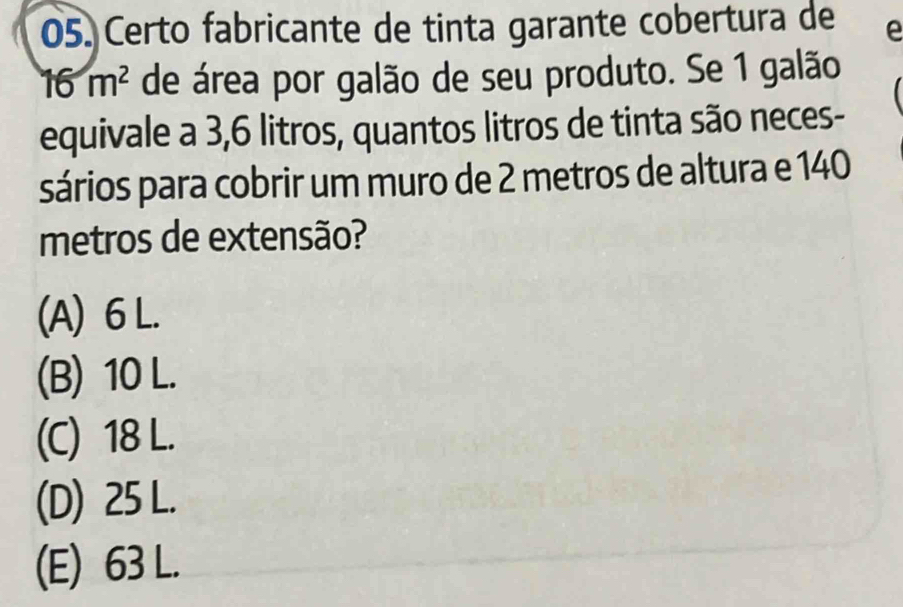 Certo fabricante de tinta garante cobertura de e
16m^2 de área por galão de seu produto. Se 1 galão
equivale a 3,6 litros, quantos litros de tinta são neces-
sários para cobrir um muro de 2 metros de altura e 140
metros de extensão?
(A) 6 L.
(B) 10 L.
(C) 18 L.
(D) 25 L.
(E) 63 L.