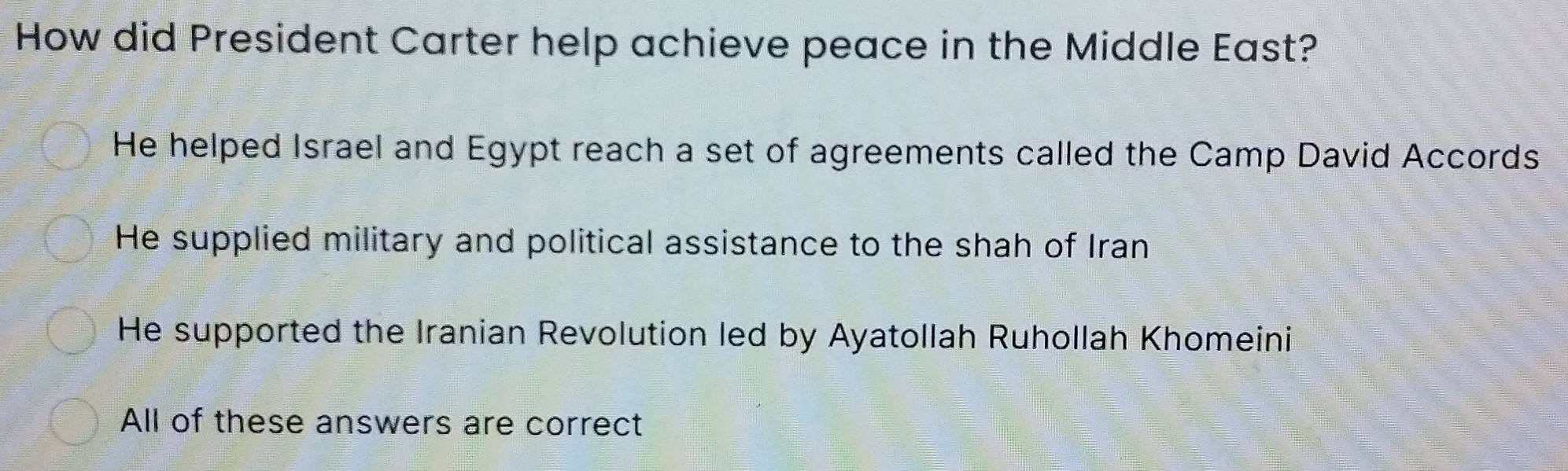 How did President Carter help achieve peace in the Middle East?
He helped Israel and Egypt reach a set of agreements called the Camp David Accords
He supplied military and political assistance to the shah of Iran
He supported the Iranian Revolution led by Ayatollah Ruhollah Khomeini
All of these answers are correct