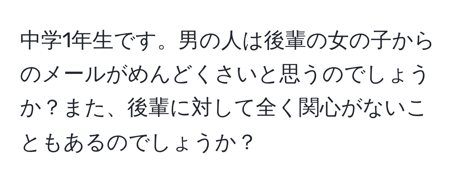 中学1年生です。男の人は後輩の女の子からのメールがめんどくさいと思うのでしょうか？また、後輩に対して全く関心がないこともあるのでしょうか？