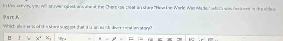 In this activity, you will answer questions about the Cherokee creation story "How the World Was Made," which was featured in the video. 
Part A 
Which elements of the story suggest that it is an earth diver creation story? 
B I U X^2 X_2 15px A