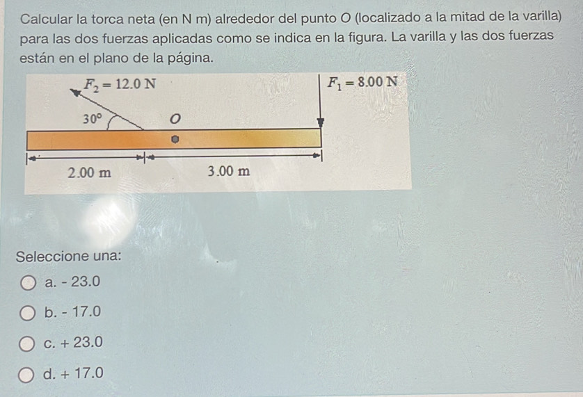 Calcular la torca neta (en N m) alrededor del punto O (localizado a la mitad de la varilla)
para las dos fuerzas aplicadas como se indica en la figura. La varilla y las dos fuerzas
están en el plano de la página.
F_2=12.0N
F_1=8.00N
30° 0
2.00 m 3.00 m
Seleccione una:
a. - 23.0
b. - 17.0
c. + 23.0
d. + 17.0