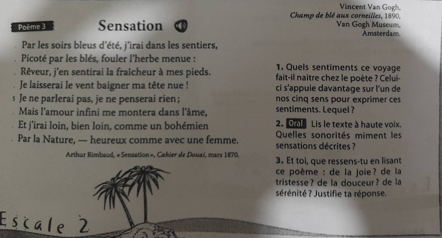 Vincent Van Gogh, 
Champ de blé aux corneilles, 1890, 
Poème 3 Sensation Van Gogh Museum, 
Amsterdam. 
Par les soirs bleus d'été, j'irai dans les sentiers, 
Picoté par les blés, fouler l'herbe menue : 
Rêveur, j'en sentirai la fraîcheur à mes pieds. 
1. Quels sentiments ce voyage 
fait-il naitre chez le poète ? Celui- 
Je laisserai le vent baigner ma tête nue ! ci s’appuie davantage sur l’un de 
s Je ne parlerai pas, je ne penserai rien; nos cinq sens pour exprimer ces 
Mais l'amour infini me montera dans l'âme, 
sentiments. Lequel ? 
Et j’irai loin, bien loin, comme un bohémien 
2. Oral Lis le texte à haute voix. 
Quelles sonorités miment les 
Par la Nature, — heureux comme avec une femme. 
sensations décrites ? 
Arthur Rimbaud, « Sensation », Cahier de Douai, mars 1870. 
3. Et toi, que ressens-tu en lisant 
ce poème : de la joie? de la 
tristesse? de la douceur? de la 
sérénité ? Justifie ta réponse. 
Escale 2