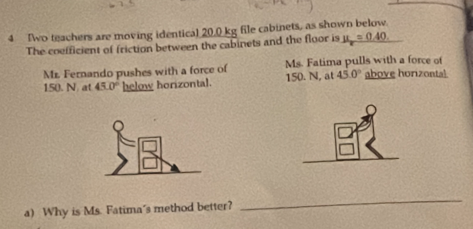 Two teachers are moving identical 20.0 kg file cabinets, as shown below. 
The cofficient of friction between the cabinets and the floor is mu _e=0.40. 
Ms. Fatima pulls with a force of 
Mr. Fernando pushes with a force of above horizontal
150. N at 45.0° helow horizontal. 150. N, at 45.0°
a) Why is Ms. Fatima's method better? 
_