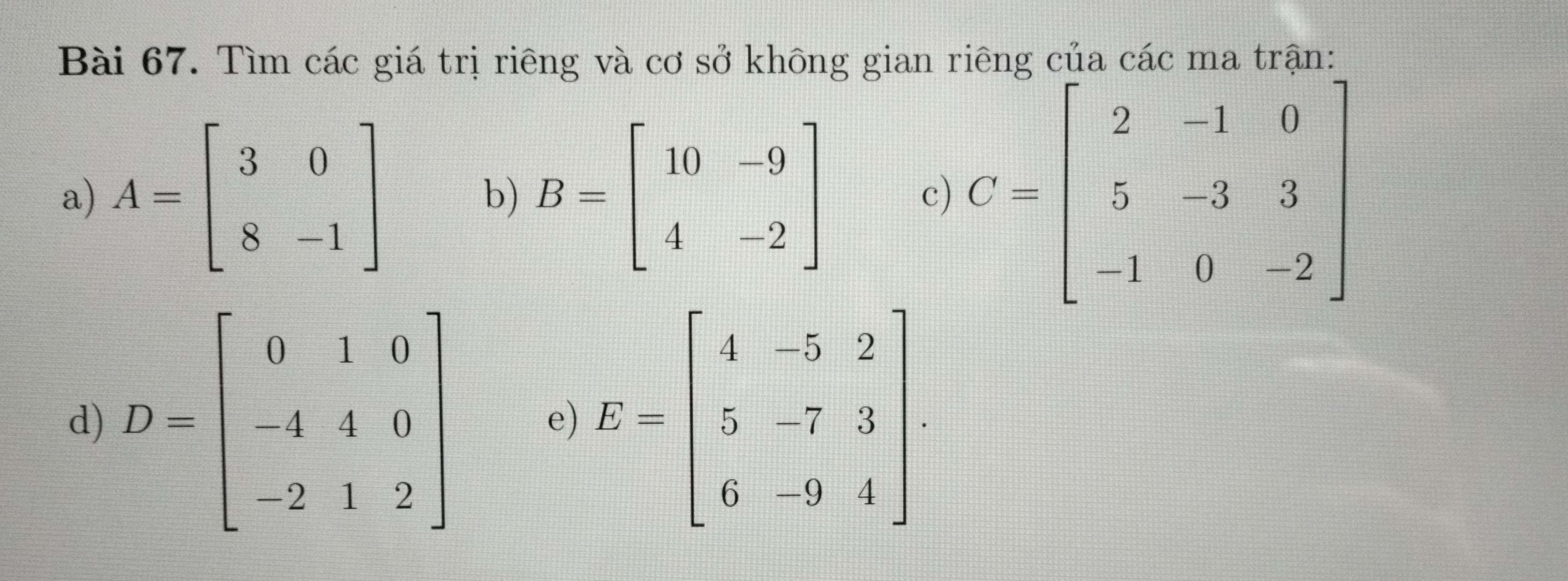 Tìm các giá trị riêng và cơ sở không gian riêng của các ma trận:
a) A=beginbmatrix 3&0 8&-1endbmatrix B=beginbmatrix 10&-9 4&-2endbmatrix c) 
b)
d) E=beginbmatrix 4&-5&2 5&-7&3 6&-9&4endbmatrix
e)