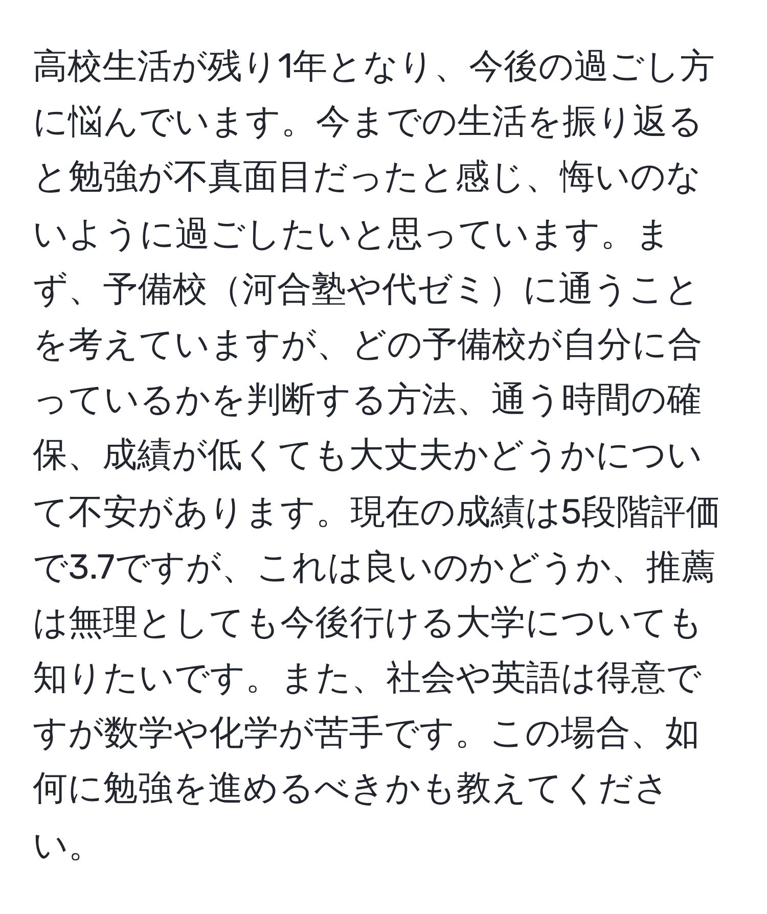 高校生活が残り1年となり、今後の過ごし方に悩んでいます。今までの生活を振り返ると勉強が不真面目だったと感じ、悔いのないように過ごしたいと思っています。まず、予備校河合塾や代ゼミに通うことを考えていますが、どの予備校が自分に合っているかを判断する方法、通う時間の確保、成績が低くても大丈夫かどうかについて不安があります。現在の成績は5段階評価で3.7ですが、これは良いのかどうか、推薦は無理としても今後行ける大学についても知りたいです。また、社会や英語は得意ですが数学や化学が苦手です。この場合、如何に勉強を進めるべきかも教えてください。