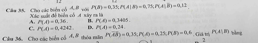 Cho các biến cố A, B với P(B)=0,35; P(A|B)=0,75; P(A|overline B)=0,12
Xác suất đề biến cố A xảy ra là
A. P(A)=0,36. B. P(A)=0,3405.
C. P(A)=0,4242. D. P(A)=0,24. 
Câu 36. Cho các biến cố A, B thỏa mãn P(overline Aoverline B)=0,35; P(A)=0,25; P(B)=0,6. Giá trị P(A|B) bằng
2