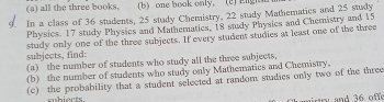 all the three books, (b) one book only. (2) Eigh 
In a class of 36 students, 25 study Chemistry, 22 study Mathematics and 25 stady 
Physics. 17 study Physics and Mathematics, 18 study Physics and Chemistry and 15
subjects, find: study only one of the three subjects. If every student studies at least one of the three 
(a) the number of students who study all the three subjects, 
(b) the number of students who study only Mathematics and Chemistry. 
(c) the probability that a student selected at random studies only two of the three 
subiects. and 36 off