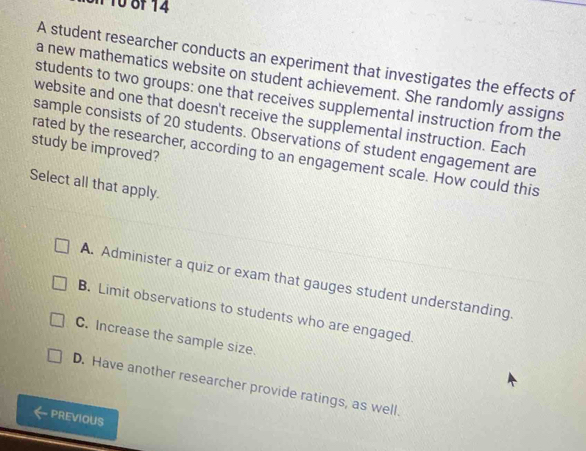 A student researcher conducts an experiment that investigates the effects of
a new mathematics website on student achievement. She randomly assigns
students to two groups: one that receives supplemental instruction from the
website and one that doesn't receive the supplemental instruction. Each
sample consists of 20 students. Observations of student engagement are
study be improved?
rated by the researcher, according to an engagement scale. How could this
Select all that apply.
A. Administer a quiz or exam that gauges student understanding
B. Limit observations to students who are engaged.
C. Increase the sample size.
D. Have another researcher provide ratings, as well
PREVIOUS