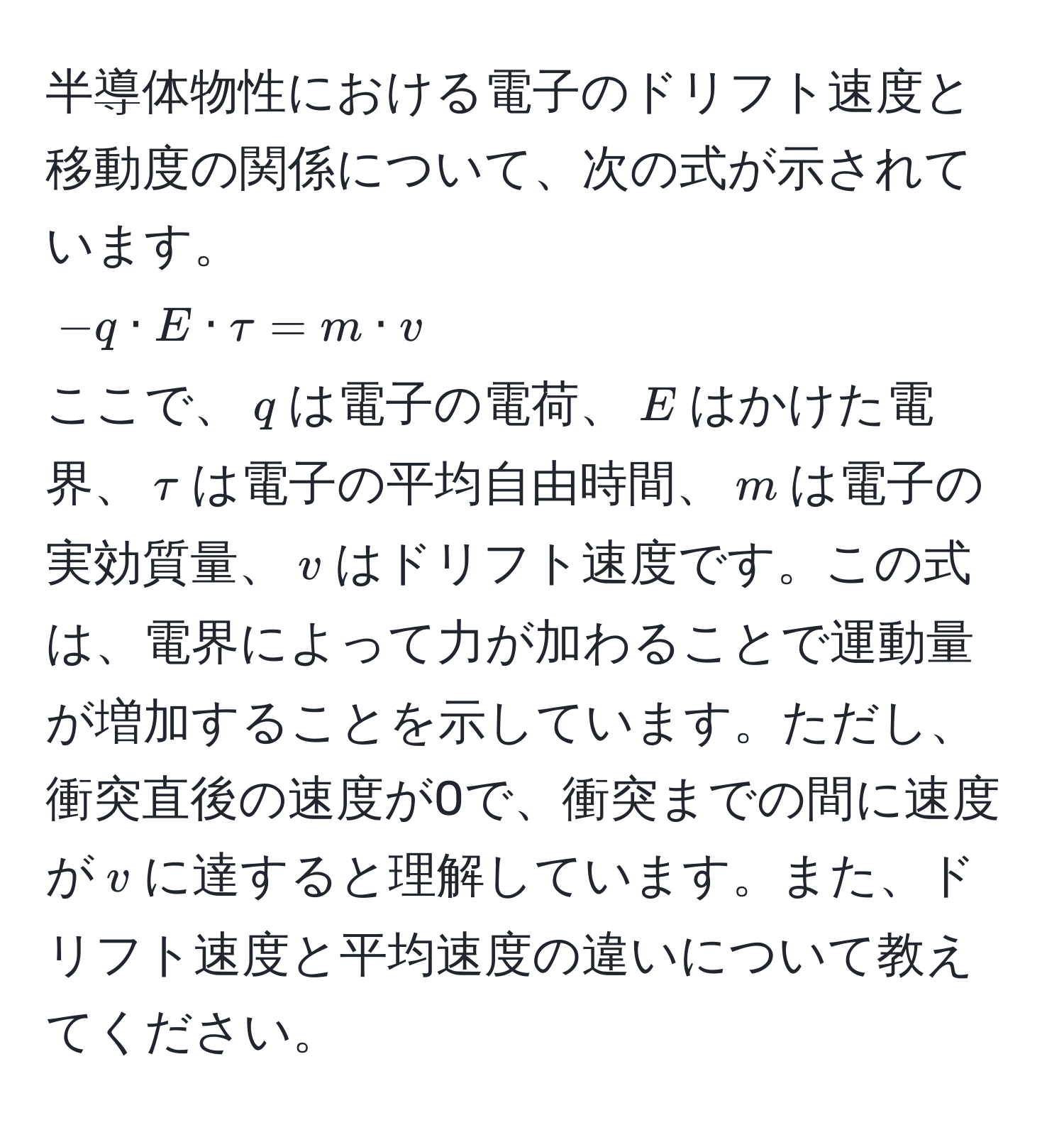 半導体物性における電子のドリフト速度と移動度の関係について、次の式が示されています。  
(-q · E · tau = m · v)  
ここで、(q)は電子の電荷、(E)はかけた電界、(tau)は電子の平均自由時間、(m)は電子の実効質量、(v)はドリフト速度です。この式は、電界によって力が加わることで運動量が増加することを示しています。ただし、衝突直後の速度が0で、衝突までの間に速度が(v)に達すると理解しています。また、ドリフト速度と平均速度の違いについて教えてください。