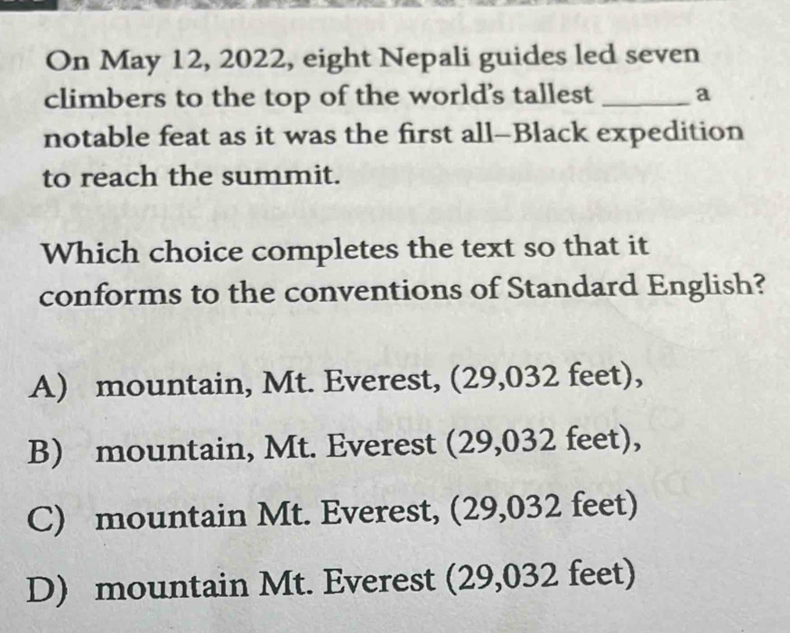 On May 12, 2022, eight Nepali guides led seven
climbers to the top of the world's tallest _a
notable feat as it was the first all-Black expedition
to reach the summit.
Which choice completes the text so that it
conforms to the conventions of Standard English?
A) mountain, Mt. Everest, (29,032 feet),
B) mountain, Mt. Everest (29,032 feet),
C) mountain Mt. Everest, (29,032 feet)
D) mountain Mt. Everest (29,032 feet)