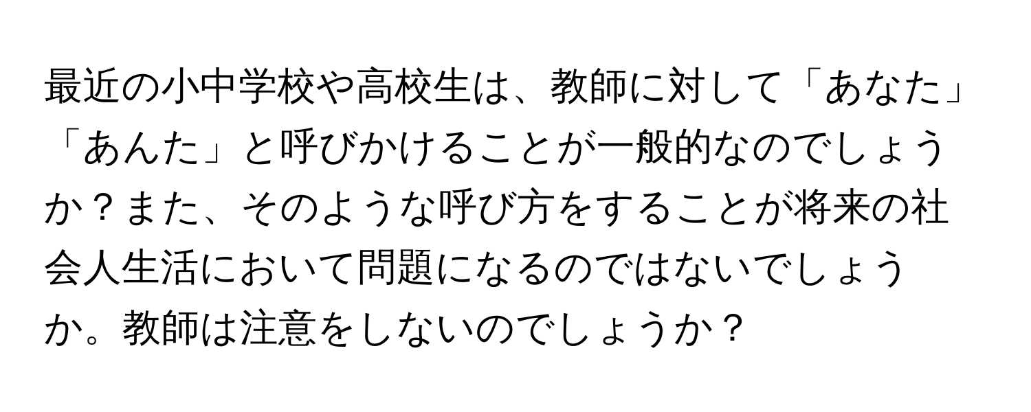 最近の小中学校や高校生は、教師に対して「あなた」「あんた」と呼びかけることが一般的なのでしょうか？また、そのような呼び方をすることが将来の社会人生活において問題になるのではないでしょうか。教師は注意をしないのでしょうか？