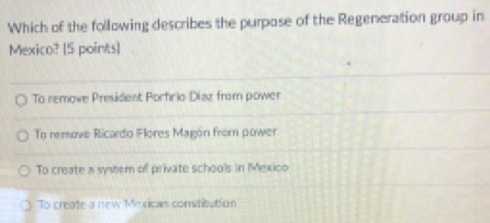 Which of the following describes the purpose of the Regeneration group in
Mexico? [5 points]
To remowe President Porfrio Diaz from power
To remove Ricardo Flores Magón from power
To create a system of private schools in Mexico
To create a new Mesican comstitution