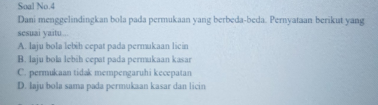 Soal No.4
Dani menggelindingkan bola pada permukaan yang berbeda-beda. Pernyataan berikut yang
sesuai yaitu...
A. laju bola lebih cepat pada permukaan licin
B. laju bola lebih cepat pada permukaan kasar
C. permukaan tidak mempengaruhi kecepatan
D. laju bola sama pada permukaan kasar dan licin