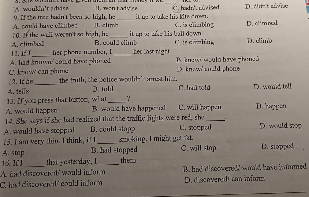 she woudn't have given them an that money n we_
A. wouldn’t advise B. won't advise C. hadn't advised D. didn't advise
9. If the tree hadn't been so high, he _it up to take his kite down.
A. could have climbed B. climb C. is climbing D. climbed
10. If the wall weren't so high, he_ it up to take his ball down.
A. climbed B. could climb C. is climbing D. climb
11. If I_ her phone number, I _her last night
A. had known/ could have phoned B. knew/ would have phoned
C. know/ can phone D. knew/ could phone
12. If he_ the truth, the police wouldn’t arrest him.
A. tells B. told C. had told D. would tell
13. If you press that button, what _?
A. would happen B. would have happened C. will happen
D. happen
14. She says if she had realized that the traffic lights were red, she _.
A. would have stopped B. could stopp C. stopped
D. would stop
15. I am very thin. I think, if I _smoking, I might get fat.
A. stop B. had stopped C. will stop D. stopped
16. If I that yesterday, I_ them.
A. had discovered/ would inform B. had discovered/ would have informed
C. had discovered/ could inform D. discovered/ can inform