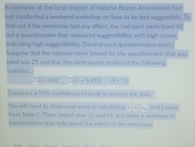 A counselor at the local chapter of Impulse Buyers Anonymous had 
just conducted a weekend workshop on how to be less suggestible. To 
find out if the workshop had any effect, she had each participant fill 
out a questionnaire that measured suggestibility, with high scores 
indicating high suggestibility. (Several such questionnaires exist.) 
Suppose that the national norm (mean) for the questionnaire that was 
used was 25 and that the participants produced the following 
statistics.
sumlimits E=242 sumlimits E^2=5,413 N=11
Construct a 95% confidence interval to analyze the data. 
You will need to show your work in calculating ∞, 8. S_n , and t value 
from Table C. Then, report your LL and UL and write a sentence of 
interpretation that tells about the effect of the workshop.