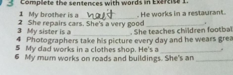 Complete the sentences with words in Exercise 1. 
1 My brother is a _. He works in a restaurant. 
2 She repairs cars. She's a very good_ 
. 
3 My sister is a _. She teaches children footbal 
4 Photographers take his picture every day and he wears grea 
5 My dad works in a clothes shop. He's a _. 
6 My mum works on roads and buildings. She's an_