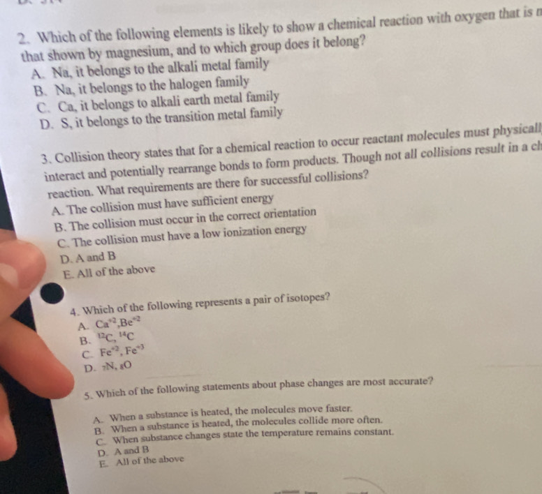 Which of the following elements is likely to show a chemical reaction with oxygen that is n
that shown by magnesium, and to which group does it belong?
A. Na, it belongs to the alkalí metal family
B. Na, it belongs to the halogen family
C. Ca, it belongs to alkali earth metal family
D. S, it belongs to the transition metal family
3. Collision theory states that for a chemical reaction to occur reactant molecules must physicall
interact and potentially rearrange bonds to form products. Though not all collisions result in a cl
reaction. What requirements are there for successful collisions?
A. The collision must have sufficient energy
B. The collision must occur in the correct orientation
C. The collision must have a low ionization energy
D. A and B
E. All of the above
4. Which of the following represents a pair of isotopes?
A. Ca^(+2), Be^(+2)
B. ^12C, ^14C
C. Fe^(+2), Fe^(+3)
D. 7N, sO
5. Which of the following statements about phase changes are most accurate?
A. When a substance is heated, the molecules move faster.
B. When a substance is heated, the molecules collide more often.
C. When substance changes state the temperature remains constant.
D. A and B
E. All of the above