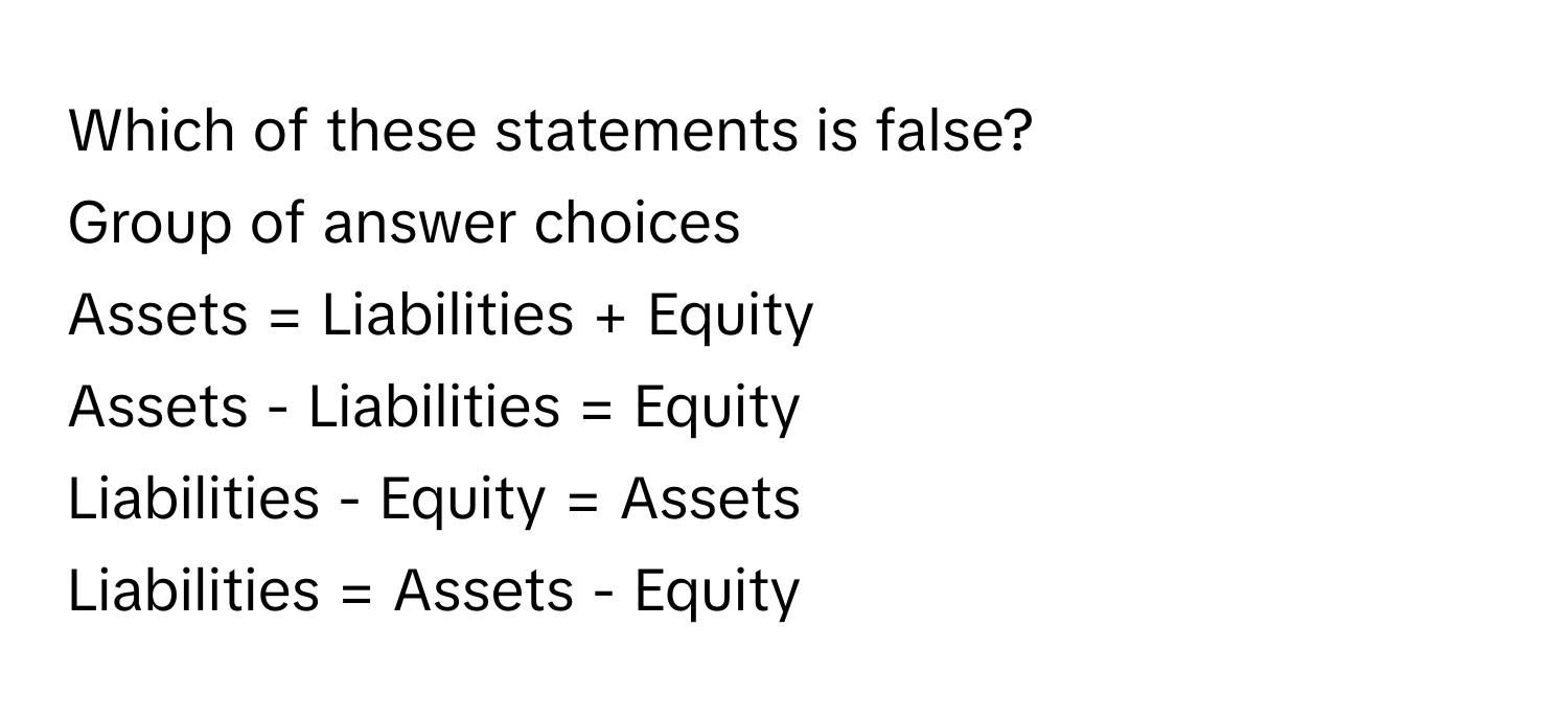 Which of these statements is false?
Group of answer choices
Assets = Liabilities + Equity
Assets - Liabilities = Equity
Liabilities - Equity = Assets
Liabilities = Assets - Equity