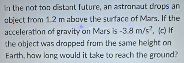 In the not too distant future, an astronaut drops an 
object from 1.2 m above the surface of Mars. If the 
acceleration of gravity on Mars is -3.8m/s^2 , (c) If 
the object was dropped from the same height on 
Earth, how long would it take to reach the ground?