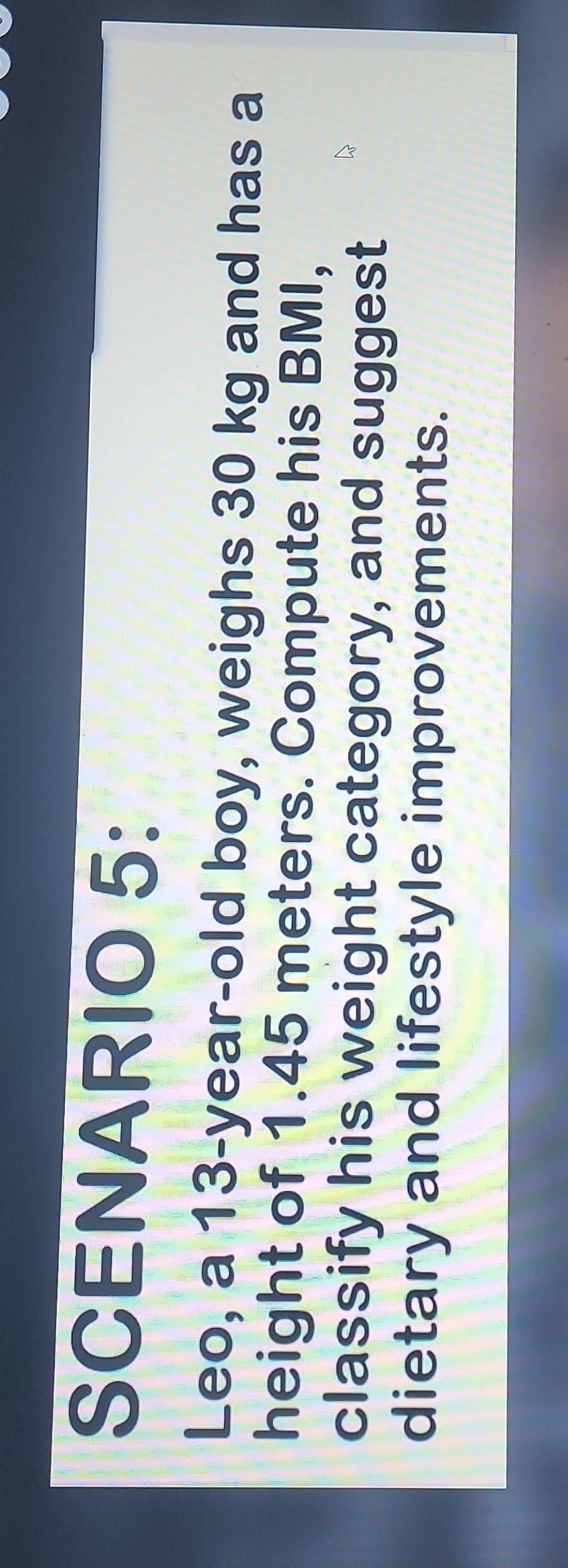 SCENARIO 5: 
Leo, a 13-year-old boy, weighs 30 kg and has a 
height of 1.45 meters. Compute his BMI, 
classify his weight category, and suggest 
dietary and lifestyle improvements.