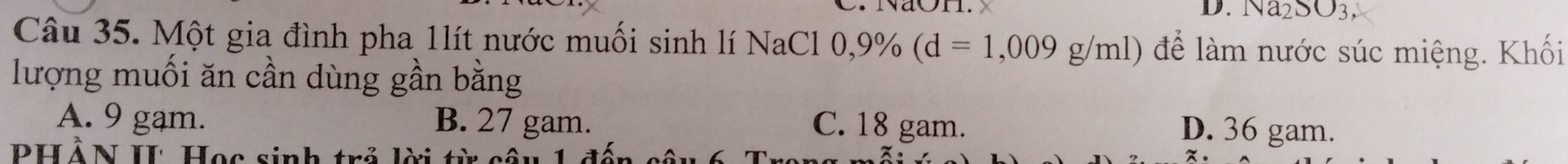 Na_2SO_3. 
Câu 35. Một gia đình pha 1lít nước muối sinh lí NaCl 0, 0,9% (d=1,009g/ml) để làm nước súc miệng. Khối
lượng muối ăn cần dùng gần bằng
A. 9 gam. B. 27 gam. C. 18 gam.
D. 36 gam.
PHẢN II Học sinh trẻ lời từ cội