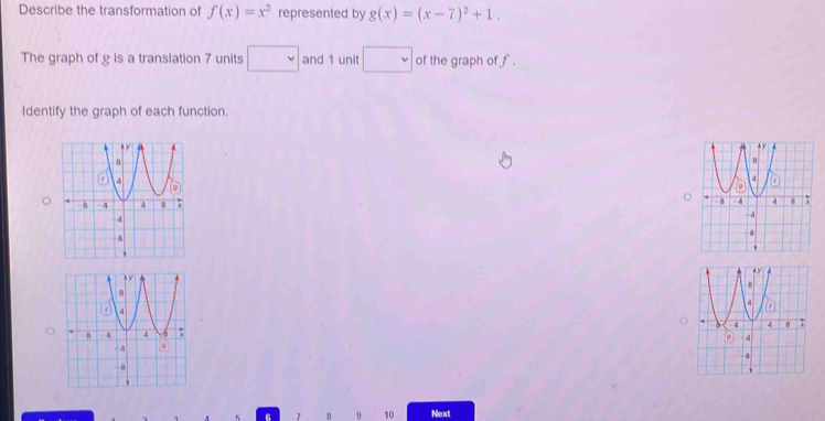 Describe the transformation of f(x)=x^2 represented by g(x)=(x-7)^2+1. 
The graph of g is a translation 7 units □ and 1 unit □ of the graph of f. 
Identify the graph of each function.

6 7 8 9 10 Next