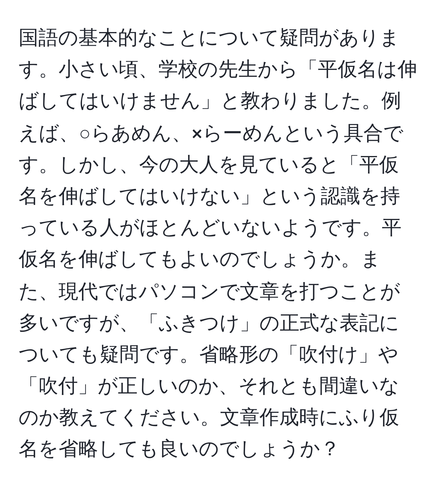 国語の基本的なことについて疑問があります。小さい頃、学校の先生から「平仮名は伸ばしてはいけません」と教わりました。例えば、○らあめん、×らーめんという具合です。しかし、今の大人を見ていると「平仮名を伸ばしてはいけない」という認識を持っている人がほとんどいないようです。平仮名を伸ばしてもよいのでしょうか。また、現代ではパソコンで文章を打つことが多いですが、「ふきつけ」の正式な表記についても疑問です。省略形の「吹付け」や「吹付」が正しいのか、それとも間違いなのか教えてください。文章作成時にふり仮名を省略しても良いのでしょうか？