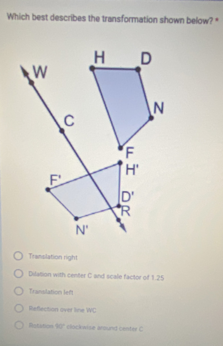 Which best describes the transformation shown below? *
Translation right
Dilation with center C and scale factor of 1.25
Translation left
Reflection over line WC
Rotation 90° clockwise around center C