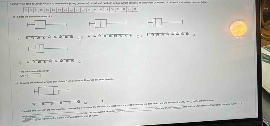A survey was done at Center Hospital to determine how long (in months) clerical staff had been in their current positions. The responses (in months) of 20 clerical staff members were as follows.
2 6 13 14 16 19 21 21 21 23 24 24 27 28 30 31 32 41 71
(a) Select the box-and-whisker plot. 

Find the interquartile range.
JQR=□
(b) Below is the box-and-whisker plot of data from a survey of 20 nurses at Center Hospital. 
Compare this plot with the one in part (a). Discuss the locations of the medians, the locations of the middle halves of the data banks, and the distances from Q; and Q₃ to the extreme values. 
nurses. The interquartile range is —Select--- nurses. Q; is Select=== the minimum for clerical staff compared to that of nurses. Qy is 
The -Select 
—Select— √ the maximum for clerical staff compared to that of nurses.