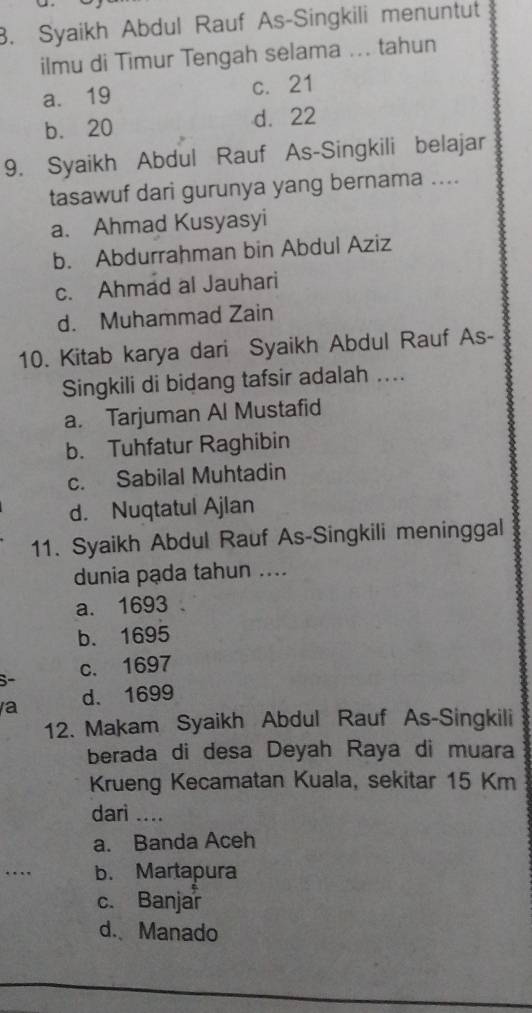 Syaikh Abdul Rauf As-Singkili menuntut
ilmu di Timur Tengah selama ... tahun
a. 19 c. 21
b. 20 d. 22
9. Syaikh Abdul Rauf As-Singkili belajar
tasawuf dari gurunya yang bernama ....
a. Ahmad Kusyasyi
b. Abdurrahman bin Abdul Aziz
c. Ahmad al Jauhari
d. Muhammad Zain
10. Kitab karya dari Syaikh Abdul Rauf As-
Singkili di bidang tafsir adalah ....
a. Tarjuman Al Mustafid
b. Tuhfatur Raghibin
c. Sabilal Muhtadin
d. Nuqtatul Ajlan
11. Syaikh Abdul Rauf As-Singkili meninggal
dunia pạda tahun ....
a. 1693
b. 1695
c. 1697
a d. 1699
12. Makam Syaikh Abdul Rauf As-Singkili
berada di desa Deyah Raya di muara
Krueng Kecamatan Kuala, sekitar 15 Km
darì ....
a. Banda Aceh
… b. Martapura
c. Banjar
d. Manado