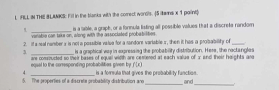 FILL IN THE BLANKS: Fill in the blanks with the correct word/s. (5 items x 1 point) 
1. _is a table, a graph, or a formula listing all possible values that a discrete random 
variable can take on, along with the associated probabilities. 
2. If a real number x is not a possible value for a random variable x, then it has a probability of_ 
3. _is a graphical way in expressing the probability distribution. Here, the rectangles 
are constructed so their bases of equal width are centered at each value of x and their heights are 
equal to the corresponding probabilities given by f(x)
4. _is a formula that gives the probability function. 
_ 
5. The properties of a discrete probability distribution are_ and