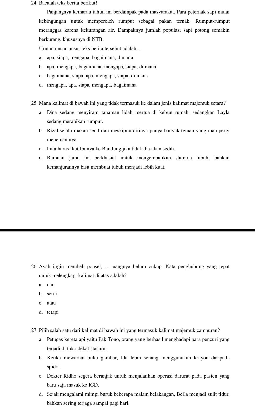 Bacalah teks berita berikut!
Panjangnya kemarau tahun ini berdampak pada masyarakat. Para peternak sapi mulai
kebingungan untuk memperoleh rumput sebagai pakan ternak. Rumput-rumput
meranggas karena kekurangan air. Dampaknya jumlah populasi sapi potong semakin
berkurang, khususnya di NTB.
Urutan unsur-unsur teks berita tersebut adalah...
a. apa, siapa, mengapa, bagaimana, dimana
b. apa, mengapa, bagaimana, mengapa, siapa, di mana
c. bagaimana, siapa, apa, mengapa, siapa, di mana
d. mengapa, apa, siapa, mengapa, bagaimana
25. Mana kalimat di bawah ini yang tidak termasuk ke dalam jenis kalimat majemuk setara?
a. Dina sedang menyiram tanaman lidah mertua di kebun rumah, sedangkan Layla
sedang merapikan rumput.
b. Rizal selalu makan sendirian meskipun dirinya punya banyak teman yang mau pergi
menemaninya.
c. Lala harus ikut Ibunya ke Bandung jika tidak dia akan sedih.
d. Ramuan jamu ini berkhasiat untuk mengembalikan stamina tubuh, bahkan
kemanjurannya bisa membuat tubuh menjadi lebih kuat.
26. Ayah ingin membeli ponsel, … uangnya belum cukup. Kata penghubung yang tepat
untuk melengkapi kalimat di atas adalah?
a. dan
b. serta
c. atau
d. tetapi
27. Pilih salah satu dari kalimat di bawah ini yang termasuk kalimat majemuk campuran?
a. Petugas kereta api yaitu Pak Tono, orang yang berhasil menghadapi para pencuri yang
terjadi di toko dekat stasiun.
b. Ketika mewarnai buku gambar, Ida lebih senang menggunakan krayon daripada
spidol.
c. Dokter Ridho segera beranjak untuk menjalankan operasi darurat pada pasien yang
baru saja masuk ke IGD.
d. Sejak mengalami mimpi buruk beberapa malam belakangan, Bella menjadi sulit tidur,
bahkan sering terjaga sampai pagi hari.