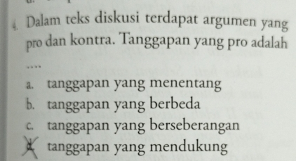 Dalam teks diskusi terdapat argumen yang
pro dan kontra. Tanggapan yang pro adalah
….
a. tanggapan yang menentang
b. tanggapan yang berbeda
c. tanggapan yang berseberangan
tanggapan yang mendukung