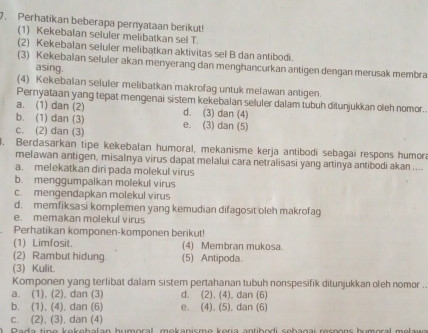 Perhatikan beberapa pernyataan berikut!
(1) Kekebalan seluler melibatkan sel T.
(2) Kekebalan seluler melibatkan aktivitas sel B dan antibodi.
(3) Kekebalan seluler akan menyerang dan menghancurkan antigen dengan merusak membra
asing.
(4) Kekebalan seluler melibatkan makrofaq untuk melawan antigen.
Pernyataan yang tepat mengenai sistem kekebalan seluler dalam tubuh ditunjukkan oleh nomor.
a. (1) dan (2) d. (3) dan (4)
b. (1) dan (3) e. (3) dan (5)
c. (2) dan (3)
3. Berdasarkan tipe kekebalan humoral, mekanisme kerja antibodi sebagai respons humora
melawan antigen, misalnya virus dapat melalui cara netralisasi yang artinya antibodi akan ....
a. melekatkan diri pada molekul virus
b. menggumpalkan molekul virus
c. mengendapkan molekul virus
d. memfiksasi komplemen yang kemudian difagosit oleh makrofag
e. memakan molekul virus
Perhatikan komponen-komponen berikut!
(1) Limfosit. (4) Membran mukosa.
(2) Rambut hidung. (5) Antipoda.
(3) Kulit.
Komponen yang terlibat dalam sistem pertahanan tubuh nonspesifik ditunjukkan oleh nomor .
a. (1), (2), dan (3) d. (2), (4), dan (6)
b. (1), (4), dan (6) e. (4), (5), dan (6)
c. (2), (3), dan (4)
D a  de time kekehelen humoral, mokonisme koria antibadi cobagei respens kumeral mel e un