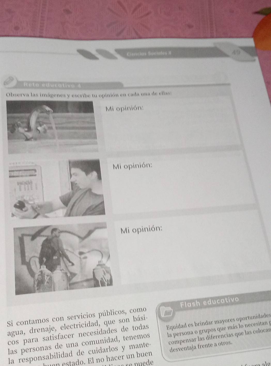 Ciencias Sociales I 49 
Reto educativo 4 
Observa las imágenes y escribe tu opinión en cada una de ellas: 
Mi opinión: 
Mi opinión: 
Mi opinión: 
Si contamos con servicios públicos, como Flash educativo 
agua, drenaje, electricidad, que son bási- 
cos para satisfacer necesidades de todas Equidad es brindar mayores oportunidades 
las personas de una comunidad, tenemos la persona o grupos que más lo necesitan p 
la responsabilidad de cuidarlos y mante- compensar las diferencias que las colocan 
huen estado. El no hacer un buen desventaja frente a otros.