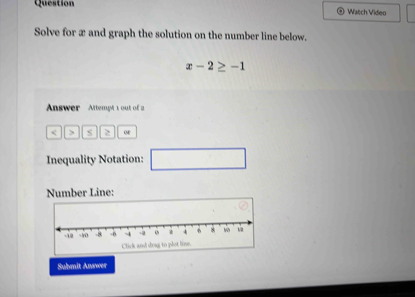 Question Watch Video 
Solve for x and graph the solution on the number line below.
x-2≥ -1
Answer Attempt 1 out of 2
s 2 or 
Inequality Notation: □ □ 
Number Line: 
Submit Answer