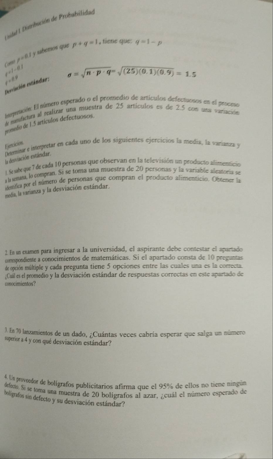 Unidad I. Distribución de Probabilidad
p=0.1 y sabemos que p+q=1 , tiene que: q=1-p
q=1-0.1 Cómo
sigma =sqrt(n· p· q)=sqrt((25)(0.1)(0.9))=1.5
q=0.9
Desviación estándar:
Interpretación: El número esperado o el promedio de artículos defectuosos en el proceso
de manufactura al realizar una muestra de 25 artículos es de 2.5 con uma variación
promedio de 1.5 artículos defectuosos.
Ejercicios
Determinar e interpretar en cada uno de los siguientes ejercicios la medía, la varianza y
la desviación estándar.
1. Se sabe que 7 de cada 10 personas que observan en la televisión un producto alimenticio
a la semana, lo compran. Sí se toma una muestra de 20 personas y la variable alleatoria se
identifica por el número de personas que compran el producto alimenticio. Obtener la
media, la varianza y la desviación estándar.
2. En un examen para ingresar a la universidad, el aspirante debe contestar el apartado
correspondiente a conocimientos de matemáticas. Si el apartado consta de 10 preguntas
de opción múltiple y cada pregunta tiene 5 opciones entre las cuales una es la correcta
¿Cuál es el promedio y la desviación estándar de respuestas correctas en este apartado de
conocimientos?
3. En 70 lanzamientos de un dado, ¿Cuántas veces cabría esperar que salga un número
superior a 4 y con qué desviación estándar?
4. Un proveedor de bolígrafos publicitarios afirma que el 95% de ellos no tiene ningún
defecto. Sí se toma una muestra de 20 bolígrafos al azar, ¿cuál el número esperado de
boligrafos sin defecto y su desviación estándar?