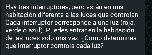 Hay tres interruptores, pero están en una 
habitación diferente a las luces que controlan. 
Cada interruptor corresponde a una luz (roja, 
verde o azul). Puedes entrar en la habitación 
de las luces solo una vez. ¿Cómo determinas 
qué interruptor controla cada luz?