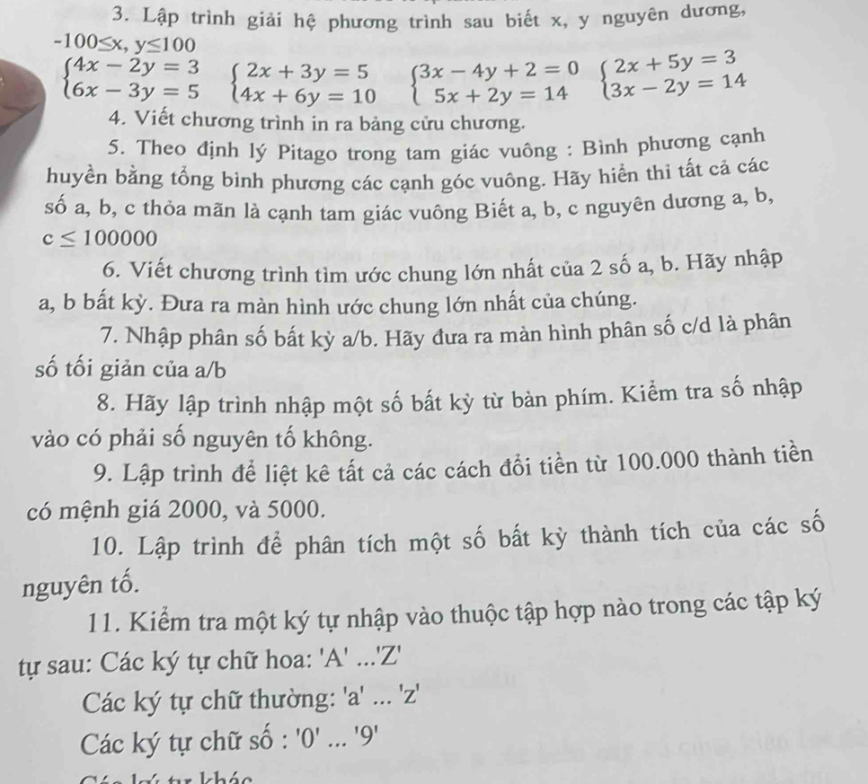 Lập trình giải hệ phương trình sau biết x, y nguyên dương,
-100≤ x,y≤ 100
beginarrayl 4x-2y=3 6x-3y=5endarray. beginarrayl 2x+3y=5 4x+6y=10endarray. beginarrayl 3x-4y+2=0 5x+2y=14endarray. beginarrayl 2x+5y=3 3x-2y=14endarray.
4. Viết chương trình in ra bảng cửu chương.
5. Theo định lý Pitago trong tam giác vuông : Bình phương cạnh
huyền bằng tổng bình phương các cạnh góc vuông. Hãy hiển thi tất cả các
số a, b, c thỏa mãn là cạnh tam giác vuông Biết a, b, c nguyên dương a, b,
c≤ 100000
6. Viết chương trình tìm ước chung lớn nhất của 2 số a, b. Hãy nhập
a, b bất kỳ. Đưa ra màn hình ước chung lớn nhất của chúng.
7. Nhập phân số bất kỳ a/b. Hãy đưa ra màn hình phân số c/d là phân
số tối giản của a/b
8. Hãy lập trình nhập một số bất kỳ từ bàn phím. Kiểm tra số nhập
vào có phải số nguyên tố không.
9. Lập trình để liệt kê tất cả các cách đổi tiền từ 100.000 thành tiền
có mệnh giá 2000, và 5000.
10. Lập trình để phân tích một số bất kỳ thành tích của các số
nguyên tố.
11. Kiểm tra một ký tự nhập vào thuộc tập hợp nào trong các tập ký
tự sau: Các ký tự chữ hoa: '' A'..'Z'
Các ký tự chữ thường: '' a'. 'Z
Các ký tự chữ shat o:'0'...'9'
khác