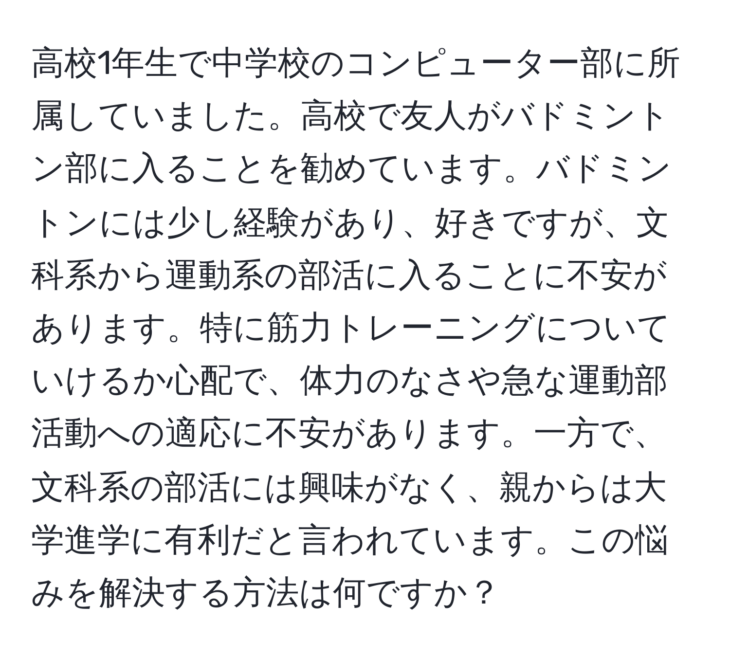 高校1年生で中学校のコンピューター部に所属していました。高校で友人がバドミントン部に入ることを勧めています。バドミントンには少し経験があり、好きですが、文科系から運動系の部活に入ることに不安があります。特に筋力トレーニングについていけるか心配で、体力のなさや急な運動部活動への適応に不安があります。一方で、文科系の部活には興味がなく、親からは大学進学に有利だと言われています。この悩みを解決する方法は何ですか？