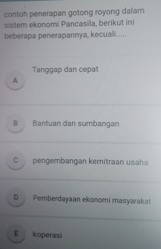 contoh penerapan gotong royong dalam
sistem ekonomi Pancasila, berikut ini
beberapa penerapannya, kecuali.....
Tanggap dan cepat
A
B Bantuan dan sumbangan
C pengembangan kemitraan usaha
D Pemberdayaan ekonomi masyarakat
E koperasi